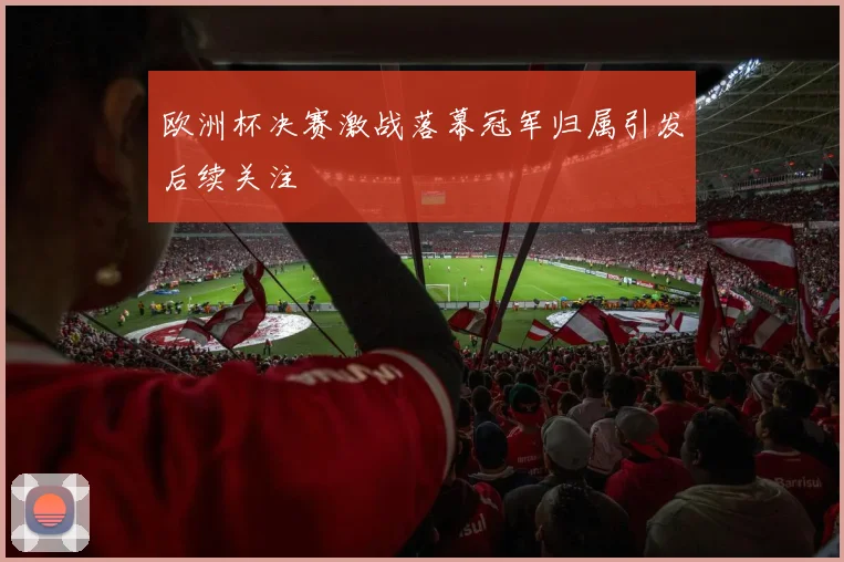 欧洲杯决赛激战落幕冠军归属引发后续关注