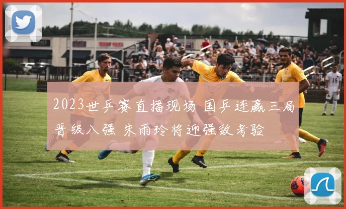 2023世乒赛直播现场 国乒连赢三局晋级八强 朱雨玲将迎强敌考验
