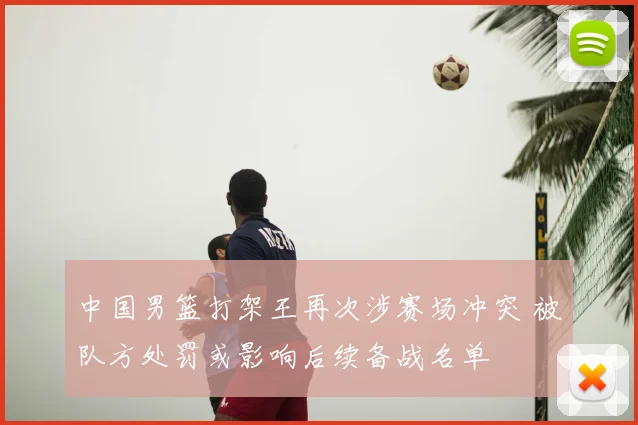 中国男篮打架王再次涉赛场冲突 被队方处罚或影响后续备战名单