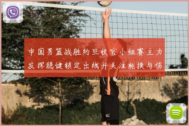 中国男篮战胜约旦收官小组赛主力发挥稳健锁定出线并关注轮换与伤情