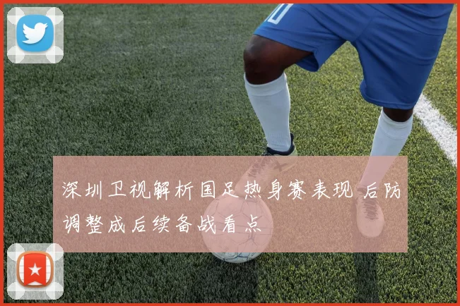 深圳卫视解析国足热身赛表现 后防调整成后续备战看点