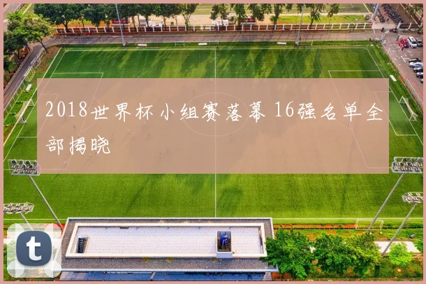 2018世界杯小组赛落幕 16强名单全部揭晓