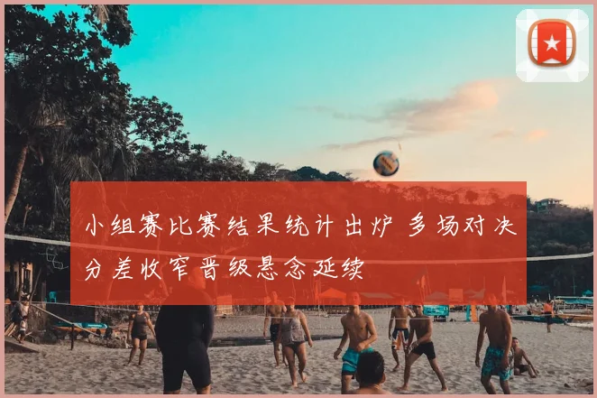 小组赛比赛结果统计出炉 多场对决分差收窄晋级悬念延续