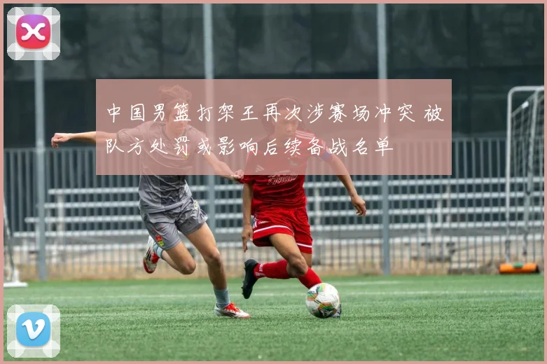 中国男篮打架王再次涉赛场冲突 被队方处罚或影响后续备战名单