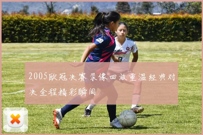 2005欧冠决赛录像回放重温经典对决全程精彩瞬间