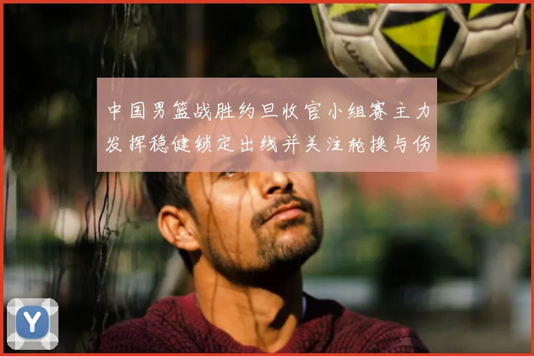 中国男篮战胜约旦收官小组赛主力发挥稳健锁定出线并关注轮换与伤情