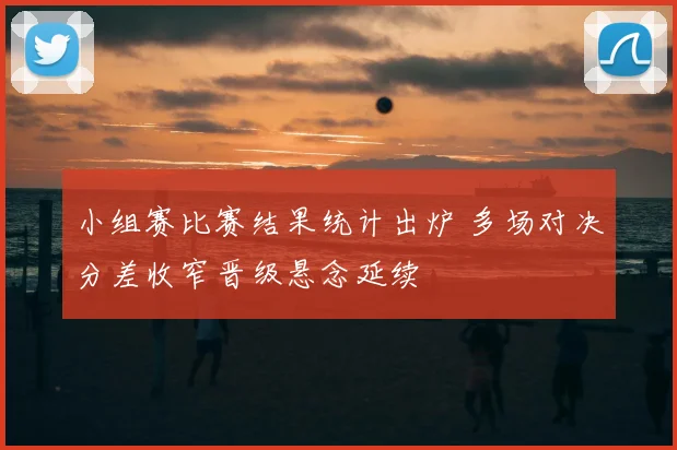 小组赛比赛结果统计出炉 多场对决分差收窄晋级悬念延续