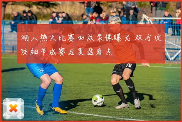 湖人热火比赛回放录像曝光 双方攻防细节成赛后复盘看点