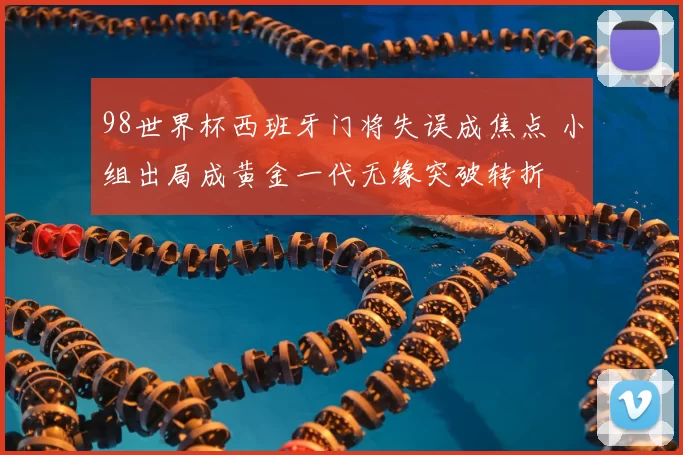 98世界杯西班牙门将失误成焦点 小组出局成黄金一代无缘突破转折