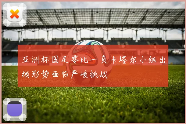 亚洲杯国足零比一负卡塔尔小组出线形势面临严峻挑战