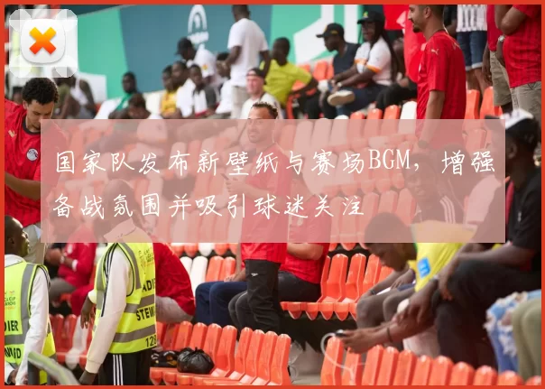 国家队发布新壁纸与赛场BGM，增强备战氛围并吸引球迷关注