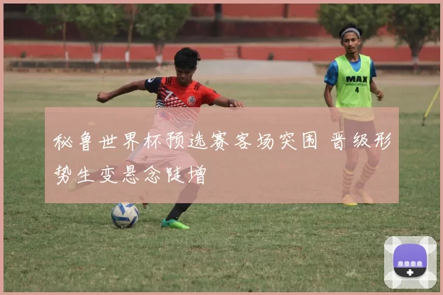 秘鲁世界杯预选赛客场突围 晋级形势生变悬念陡增