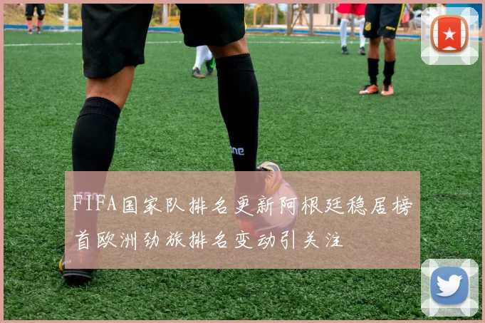 FIFA国家队排名更新阿根廷稳居榜首欧洲劲旅排名变动引关注