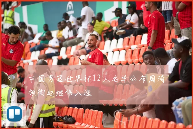 中国男篮世界杯12人名单公布周琦领衔赵继伟入选