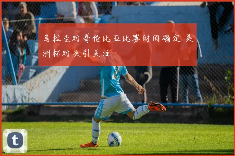 乌拉圭对哥伦比亚比赛时间确定 美洲杯对决引关注