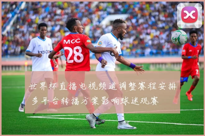 世界杯直播电视频道调整赛程安排 多平台转播方案影响球迷观赛