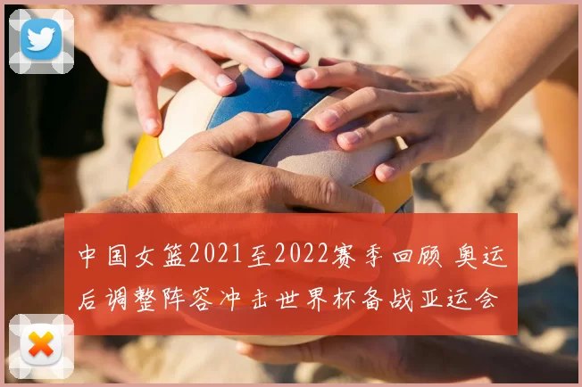 中国女篮2021至2022赛季回顾 奥运后调整阵容冲击世界杯备战亚运会