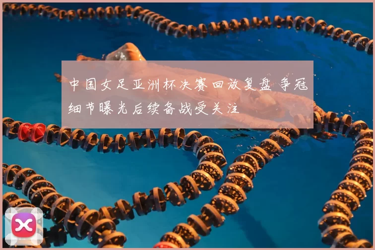 中国女足亚洲杯决赛回放复盘 争冠细节曝光后续备战受关注