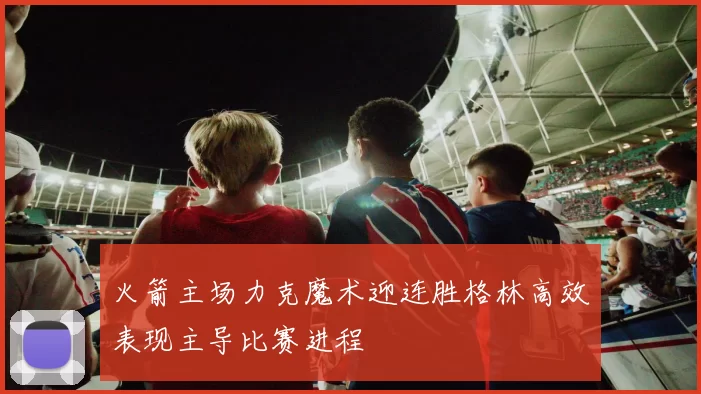 火箭主场力克魔术迎连胜格林高效表现主导比赛进程