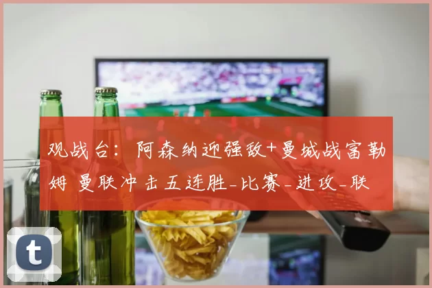 观战台：阿森纳迎强敌+曼城战富勒姆 曼联冲击五连胜_比赛_进攻_联赛