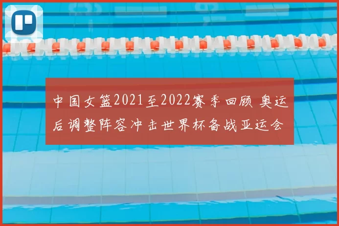 中国女篮2021至2022赛季回顾 奥运后调整阵容冲击世界杯备战亚运会