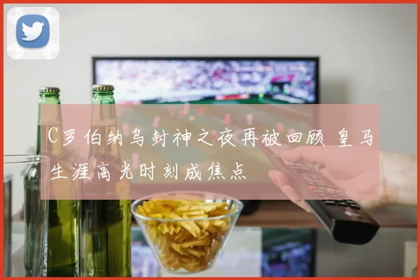 C罗伯纳乌封神之夜再被回顾 皇马生涯高光时刻成焦点