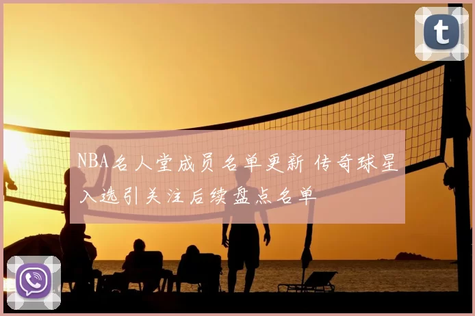 NBA名人堂成员名单更新 传奇球星入选引关注后续盘点名单
