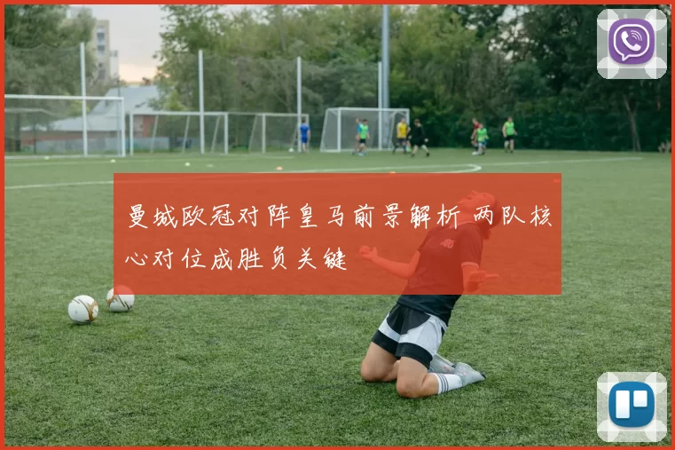 曼城欧冠对阵皇马前景解析 两队核心对位成胜负关键