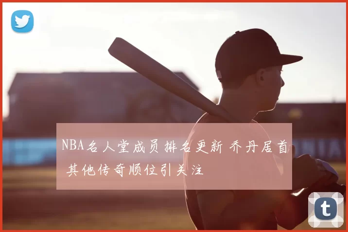 NBA名人堂成员排名更新 乔丹居首 其他传奇顺位引关注