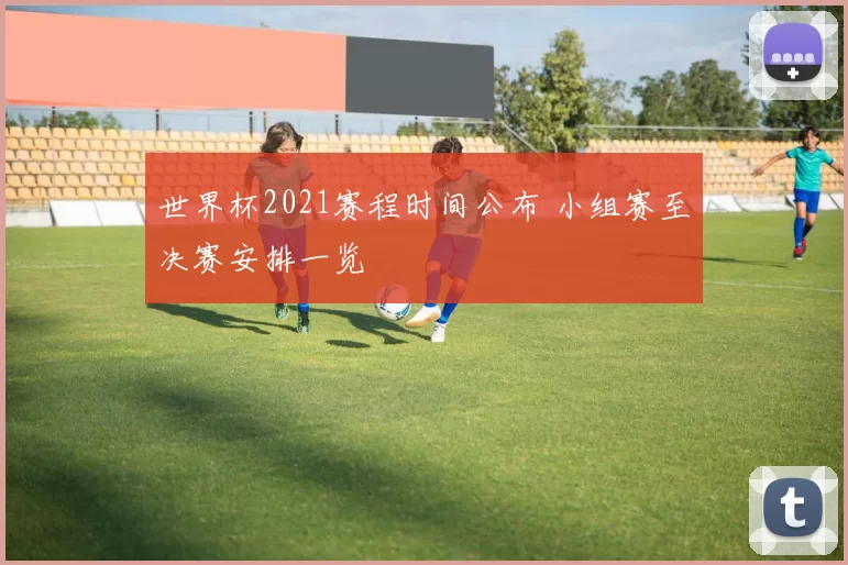 世界杯2021赛程时间公布 小组赛至决赛安排一览