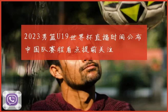2023男篮U19世界杯直播时间公布 中国队赛程看点提前关注