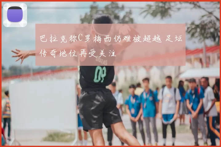巴拉克称C罗梅西仍难被超越 足坛传奇地位再受关注