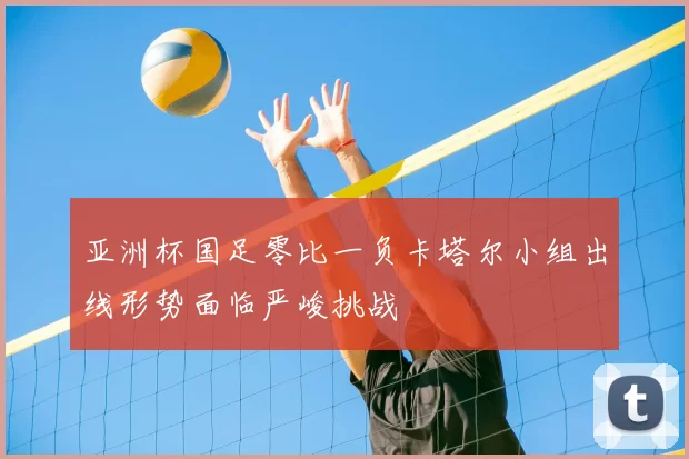 亚洲杯国足零比一负卡塔尔小组出线形势面临严峻挑战