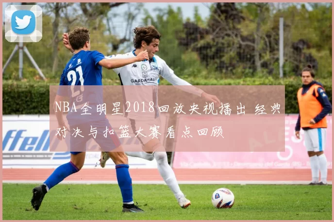 NBA全明星2018回放央视播出 经典对决与扣篮大赛看点回顾