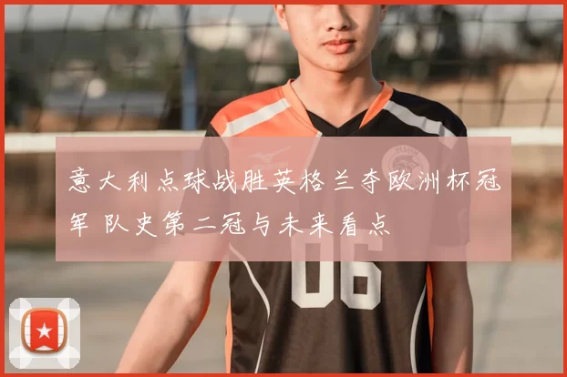 意大利点球战胜英格兰夺欧洲杯冠军 队史第二冠与未来看点