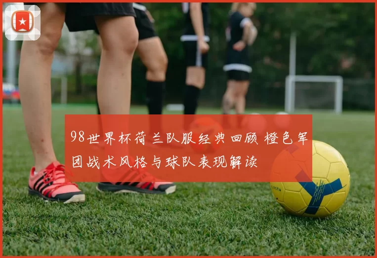 98世界杯荷兰队服经典回顾 橙色军团战术风格与球队表现解读