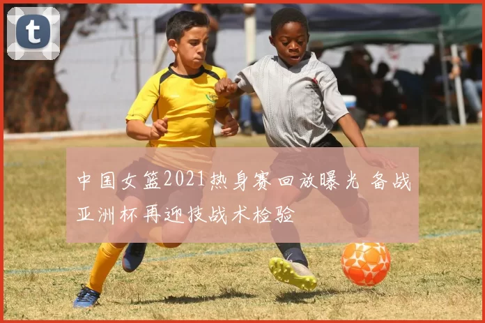 中国女篮2021热身赛回放曝光 备战亚洲杯再迎技战术检验