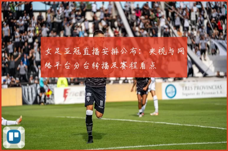 女足亚冠直播安排公布：央视与网络平台分台转播及赛程看点