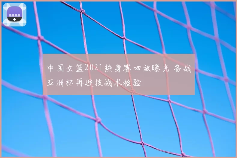 中国女篮2021热身赛回放曝光 备战亚洲杯再迎技战术检验