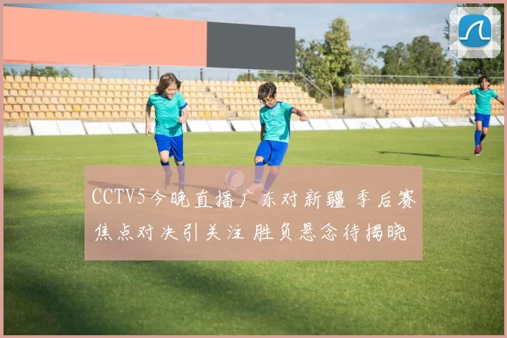 CCTV5今晚直播广东对新疆 季后赛焦点对决引关注 胜负悬念待揭晓