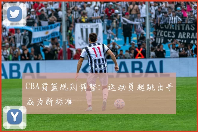 CBA罚篮规则调整：运动员起跳出手成为新标准