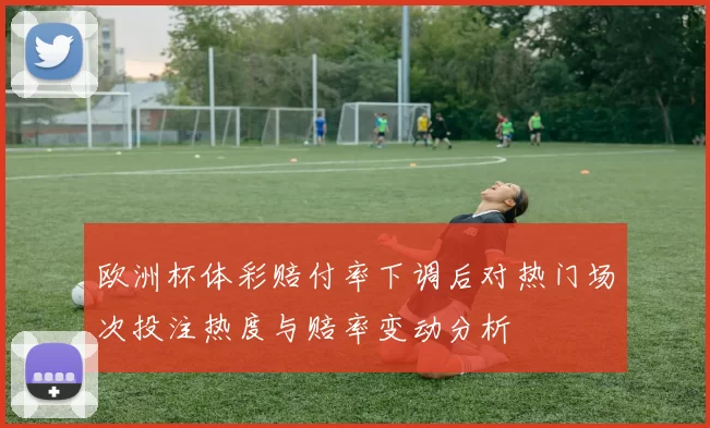 欧洲杯体彩赔付率下调后对热门场次投注热度与赔率变动分析