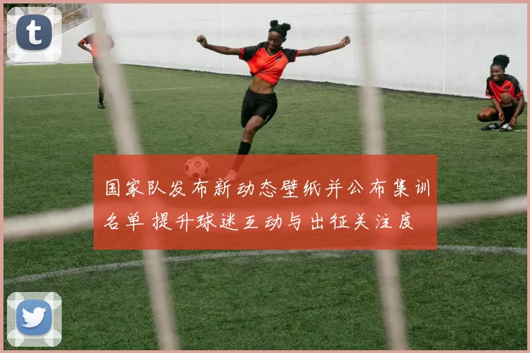 国家队发布新动态壁纸并公布集训名单 提升球迷互动与出征关注度