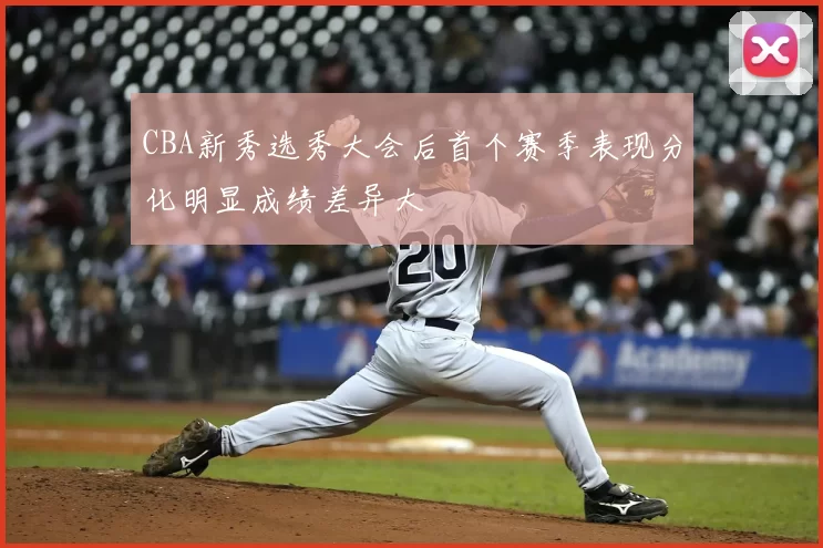 CBA新秀选秀大会后首个赛季表现分化明显成绩差异大