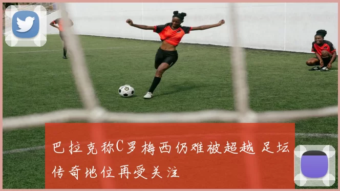 巴拉克称C罗梅西仍难被超越 足坛传奇地位再受关注