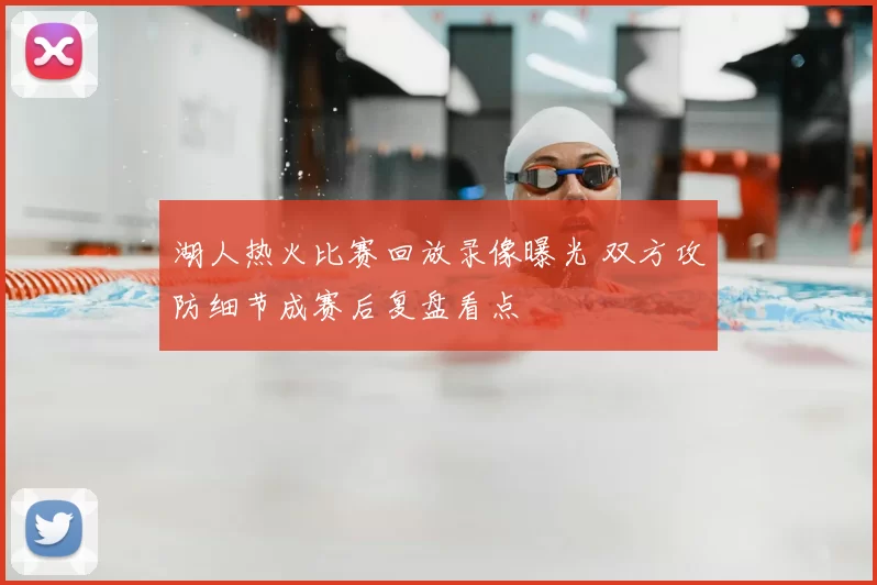湖人热火比赛回放录像曝光 双方攻防细节成赛后复盘看点