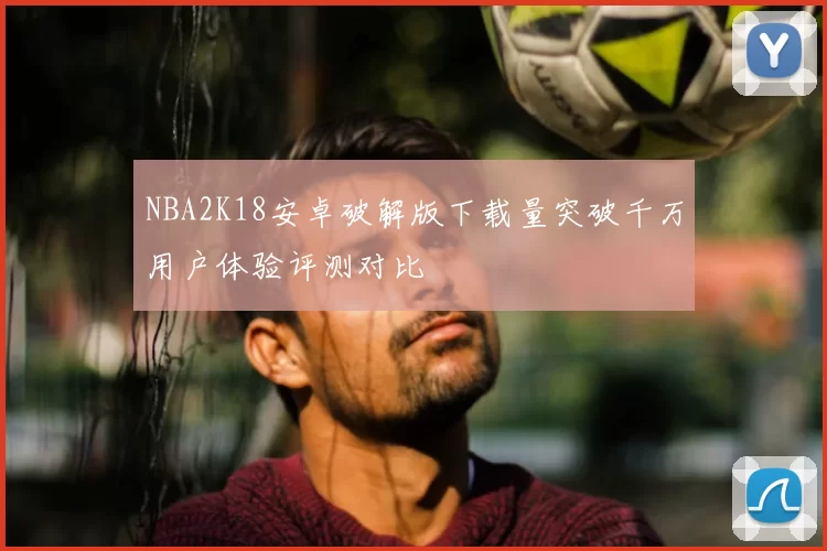 NBA2K18安卓破解版下载量突破千万用户体验评测对比