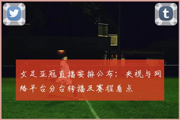 女足亚冠直播安排公布：央视与网络平台分台转播及赛程看点