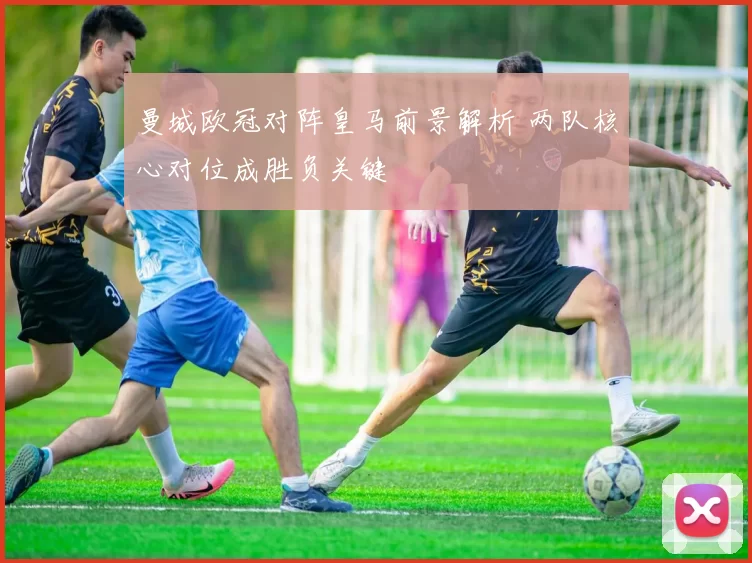 曼城欧冠对阵皇马前景解析 两队核心对位成胜负关键