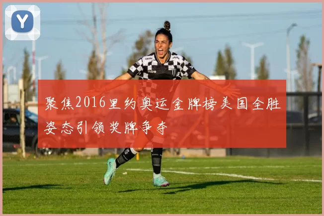 聚焦2016里约奥运金牌榜美国全胜姿态引领奖牌争夺